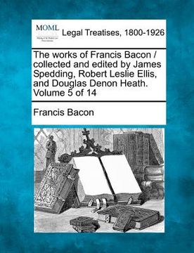 portada the works of francis bacon / collected and edited by james spedding, robert leslie ellis, and douglas denon heath. volume 5 of 14 (in English)