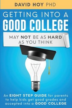 portada Getting Into A Good College May Not Be As Hard As You Think!: An Eight-Step Guide For Parents To Help Kids Get Good Grades And Accepted Into A Good Co (in English)