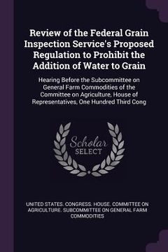 portada Review of the Federal Grain Inspection Service's Proposed Regulation to Prohibit the Addition of Water to Grain: Hearing Before the Subcommittee on Ge (in English)