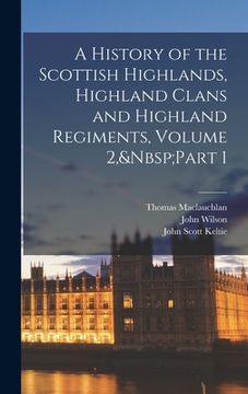 portada A History of the Scottish Highlands, Highland Clans and Highland Regiments, Volume 2, Part 1 (en Inglés)