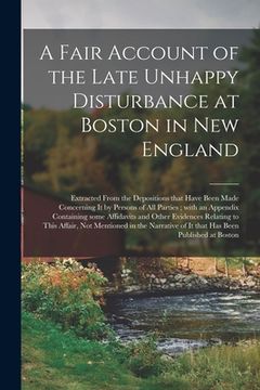portada A Fair Account of the Late Unhappy Disturbance at Boston in New England [microform]: Extracted From the Depositions That Have Been Made Concerning It (en Inglés)