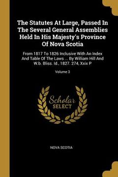 portada The Statutes At Large, Passed In The Several General Assemblies Held In His Majesty's Province Of Nova Scotia: From 1817 To 1826 Inclusive With An Ind (en Inglés)