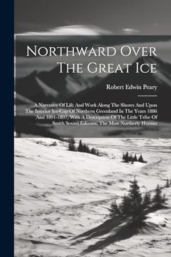 portada Northward Over the Great Ice: A Narrative of Life and Work Along the Shores and Upon the Interior Ice-Cap of Northern Greenland in the Years 1886 and. Smith Sound Eskimos, the Most Northerly Human (en Inglés)