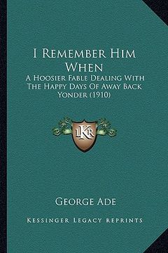 portada i remember him when: a hoosier fable dealing with the happy days of away back yonder (1910) (en Inglés)