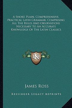 portada a short, plain, comprehensive, practical latin grammar, comprising all the rules and observations necessary to an accurate knowledge of the latin cl (en Inglés)