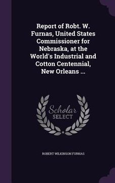portada Report of Robt. W. Furnas, United States Commissioner for Nebraska, at the World's Industrial and Cotton Centennial, New Orleans ... (en Inglés)