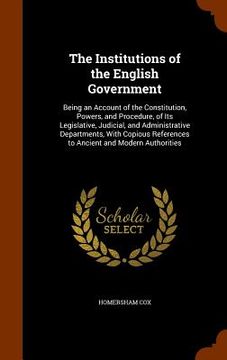 portada The Institutions of the English Government: Being an Account of the Constitution, Powers, and Procedure, of Its Legislative, Judicial, and Administrat (in English)