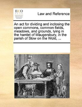 portada an  act for dividing and inclosing the open commons, common fields, meadows, and grounds, lying in the hamlet of maugersbury, in the parish of stow on