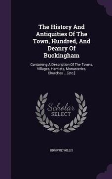 portada The History And Antiquities Of The Town, Hundred, And Deanry Of Buckingham: Containing A Description Of The Towns, Villages, Hamlets, Monasteries, Chu