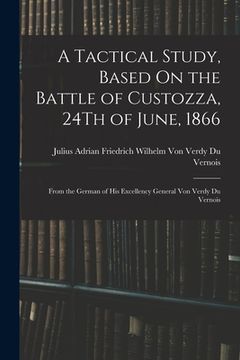 portada A Tactical Study, Based On the Battle of Custozza, 24Th of June, 1866: From the German of His Excellency General Von Verdy Du Vernois (en Inglés)