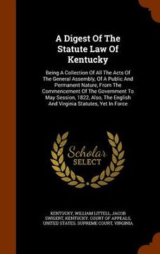 portada A Digest Of The Statute Law Of Kentucky: Being A Collection Of All The Acts Of The General Assembly, Of A Public And Permanent Nature, From The Commen (en Inglés)