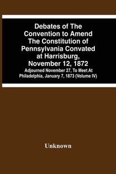 portada Debates Of The Convention To Amend The Constitution Of Pennsylvania Convated At Harrisburg, November 12, 1872; Adjourned November 27, To Meet At Phila