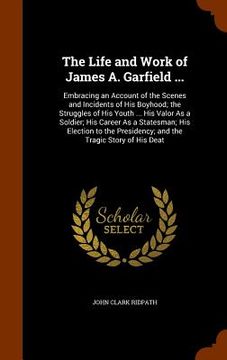portada The Life and Work of James A. Garfield ...: Embracing an Account of the Scenes and Incidents of His Boyhood; the Struggles of His Youth ... His Valor (in English)