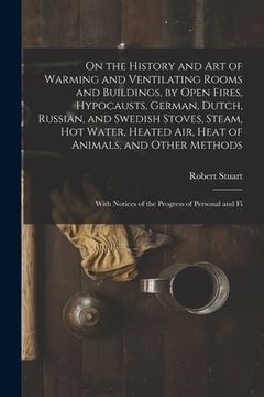 portada On the History and Art of Warming and Ventilating Rooms and Buildings, by Open Fires, Hypocausts, German, Dutch, Russian, and Swedish Stoves, Steam, H (en Inglés)