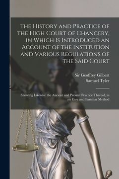 portada The History and Practice of the High Court of Chancery, in Which is Introduced an Account of the Institution and Various Regulations of the Said Court (en Inglés)