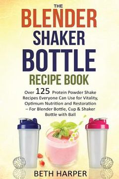 portada The Blender Shaker Bottle Recipe Book: Over 125 Protein Powder Shake Recipes Everyone Can Use for Vitality, Optimum Nutrition and Restoration-for Blen (en Inglés)