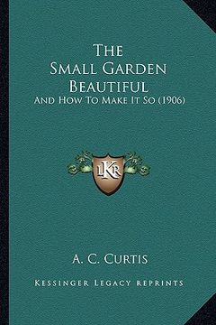 portada the small garden beautiful: and how to make it so (1906) (en Inglés)