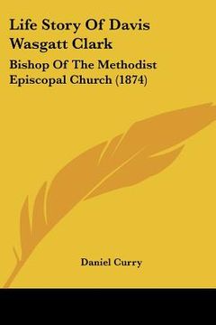 portada life story of davis wasgatt clark: bishop of the methodist episcopal church (1874) (en Inglés)