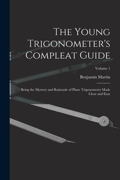 portada The Young Trigonometer's Compleat Guide: Being the Mystery and Rationale of Plane Trigonometry Made Clear and Easy; Volume 1