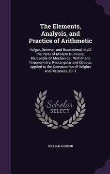 portada The Elements, Analysis, and Practice of Arithmetic: Vulgar, Decimal, and Duodecimal, in All the Parts of Modern Business, Mercantile Or Mechanical; Wi