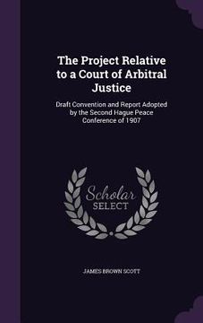portada The Project Relative to a Court of Arbitral Justice: Draft Convention and Report Adopted by the Second Hague Peace Conference of 1907 (en Inglés)