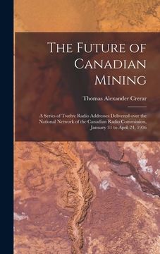 portada The Future of Canadian Mining: a Series of Twelve Radio Addresses Delivered Over the National Network of the Canadian Radio Commission, January 31 to (en Inglés)