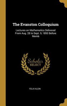 portada The Evanston Colloquium: Lectures on Mathematics Delivered From Aug. 28 to Sept. 9, 1893 Before Memb