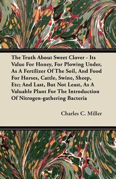 portada the truth about sweet clover - its value for honey, for plowing under, as a fertilizer of the soil, and food for horses, cattle, swine, sheep, etc; an (en Inglés)