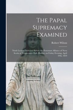 portada The Papal Supremacy Examined [microform]: Ninth Lecture Delivered Before the Protestant Alliance of Nova Scotia at Temperance Hall, Halifax, on Friday (en Inglés)