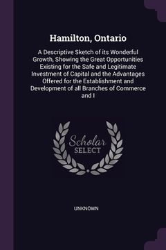 portada Hamilton, Ontario: A Descriptive Sketch of its Wonderful Growth, Showing the Great Opportunities Existing for the Safe and Legitimate Inv (en Inglés)