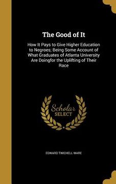 portada The Good of It: How It Pays to Give Higher Education to Negroes; Being Some Account of What Graduates of Atlanta University Are Doingf (en Inglés)