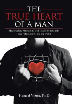 portada The TRUE HEART of a MAN: How Healthy Masculinity Will Transform Your Life, Your Relationships, and the World