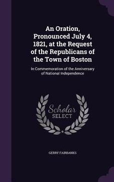 portada An Oration, Pronounced July 4, 1821, at the Request of the Republicans of the Town of Boston: In Commemoration of the Anniversary of National Independ (en Inglés)