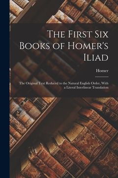 portada The First Six Books of Homer's Iliad: The Original Text Reduced to the Natural English Order, With a Literal Interlinear Translation (en Inglés)