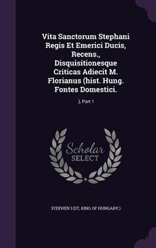 portada Vita Sanctorum Stephani Regis Et Emerici Ducis, Recens., Disquisitionesque Criticas Adiecit M. Florianus (hist. Hung. Fontes Domestici.: .), Part 1