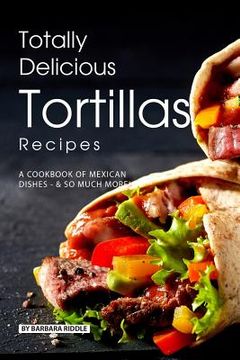 portada Totally Delicious Tortillas Recipes: A Cookbook of Mexican Dishes - SO Much More! (en Inglés)
