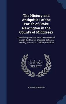 portada The History and Antiquities of the Parish of Stoke Newington in the County of Middlesex: Containing an Account of the Prebendal Manor, the Church, ... Schools, Meeting Houses, &c., With Appendices