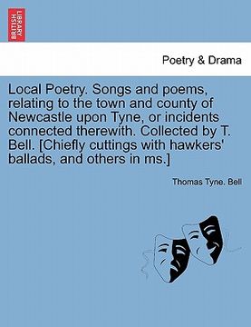 portada local poetry. songs and poems, relating to the town and county of newcastle upon tyne, or incidents connected therewith. collected by t. bell. [chiefl (in English)