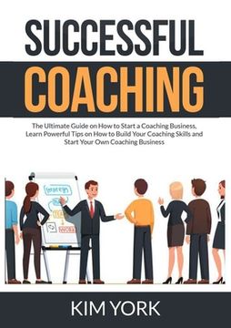 portada Successful Coaching: The Ultimate Guide on How to Start a Coaching Business, Learn Powerful Tips on How to Build Your Coaching Skills and S