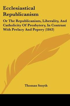portada ecclesiastical republicanism: or the republicanism, liberality, and catholicity of presbytery, in contrast with prelacy and popery (1843) (en Inglés)