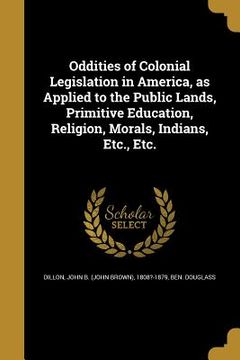 portada Oddities of Colonial Legislation in America, as Applied to the Public Lands, Primitive Education, Religion, Morals, Indians, Etc., Etc. (en Inglés)