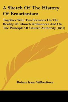 portada a sketch of the history of erastianism: together with two sermons on the reality of church ordinances and on the principle of church authority (1851 (en Inglés)