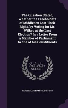 portada The Question Stated, Whether the Freeholders of Middlesex Lost Their Right, by Voting for Mr. Wilkes at the Last Election? In a Letter From a Member o (en Inglés)