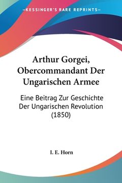 portada Arthur Gorgei, Obercommandant Der Ungarischen Armee: Eine Beitrag Zur Geschichte Der Ungarischen Revolution (1850) (in German)