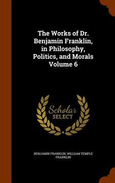 portada The Works of Dr. Benjamin Franklin, in Philosophy, Politics, and Morals Volume 6 (en Inglés)
