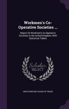portada Workmen's Co-Operative Societies ...: Report On Workmen's Co-Operative Societies in the United Kingdom, With Statistical Tables (en Inglés)