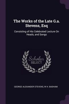 portada The Works of the Late G.a. Stevens, Esq: Consisting of His Celebrated Lecture On Heads, and Songs (en Inglés)