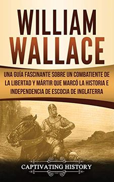 portada William Wallace: Una Guía Fascinante Sobre un Combatiente de la Libertad y Mártir que Marcó la Historia e Independencia de Escocia de Inglaterra (in Spanish)