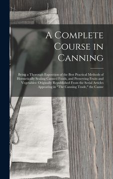 portada A Complete Course in Canning: Being a Thorough Exposition of the Best Practical Methods of Hermetically Sealing Canned Foods, and Preserving Fruits (en Inglés)