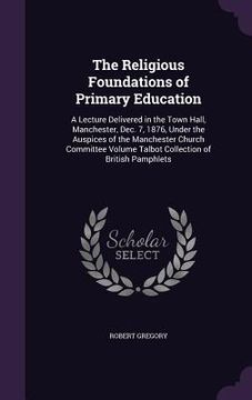 portada The Religious Foundations of Primary Education: A Lecture Delivered in the Town Hall, Manchester, Dec. 7, 1876, Under the Auspices of the Manchester C (en Inglés)